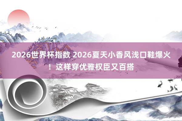 2026世界杯指数 2026夏天小香风浅口鞋爆火!这样穿优雅权臣又百搭