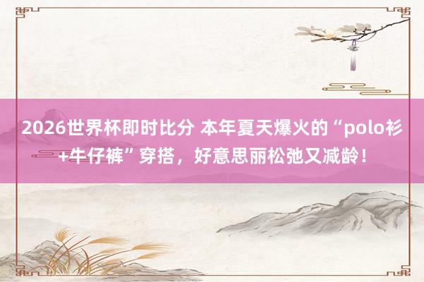 2026世界杯即时比分 本年夏天爆火的“polo衫+牛仔裤”穿搭,好意思丽松弛又减龄!