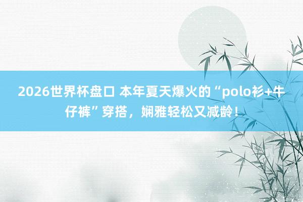 2026世界杯盘口 本年夏天爆火的“polo衫+牛仔裤”穿搭，娴雅轻松又减龄！