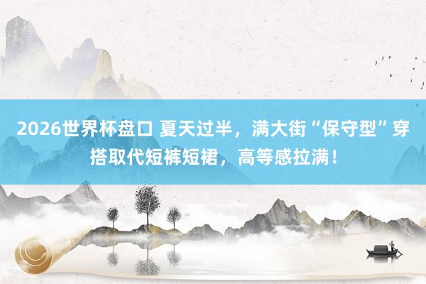 2026世界杯盘口 夏天过半，满大街“保守型”穿搭取代短裤短裙，高等感拉满！