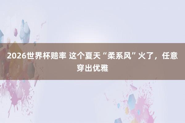 2026世界杯赔率 这个夏天“柔系风”火了，任意穿出优雅