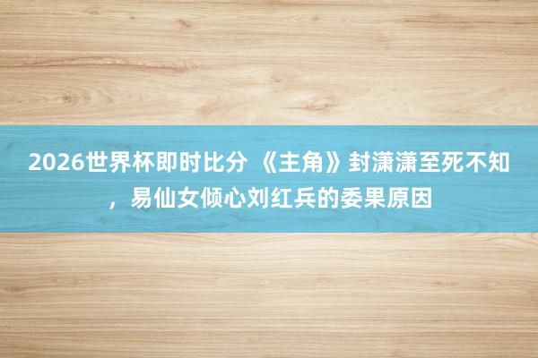 2026世界杯即时比分 《主角》封潇潇至死不知，易仙女倾心刘红兵的委果原因