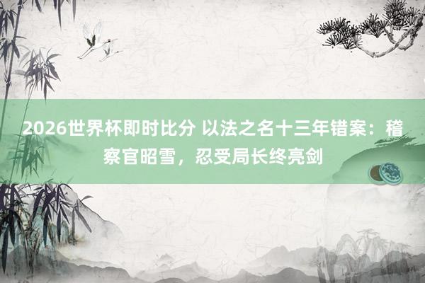 2026世界杯即时比分 以法之名十三年错案：稽察官昭雪，忍受局长终亮剑