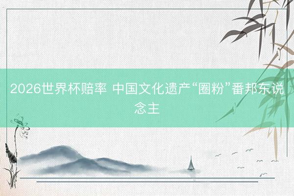 2026世界杯赔率 中国文化遗产“圈粉”番邦东说念主