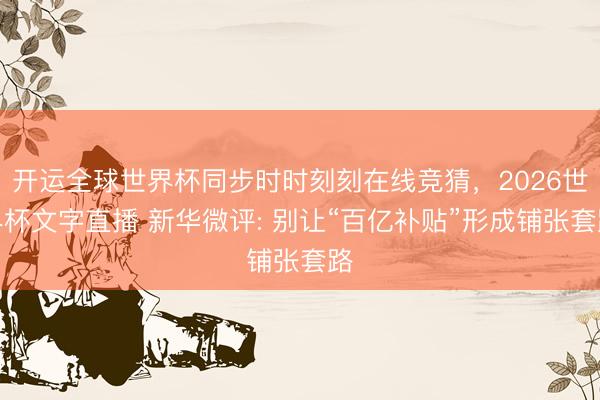 开运全球世界杯同步时时刻刻在线竞猜，2026世界杯文字直播 新华微评: 别让“百亿补贴”形成铺张套路