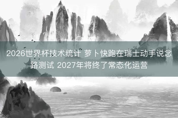 2026世界杯技术统计 萝卜快跑在瑞士动手说念路测试 2027年将终了常态化运营
