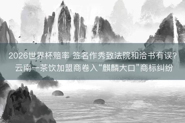 2026世界杯赔率 签名作秀致法院和洽书有误? 云南一茶饮加盟商卷入“麒麟大口”商标纠纷