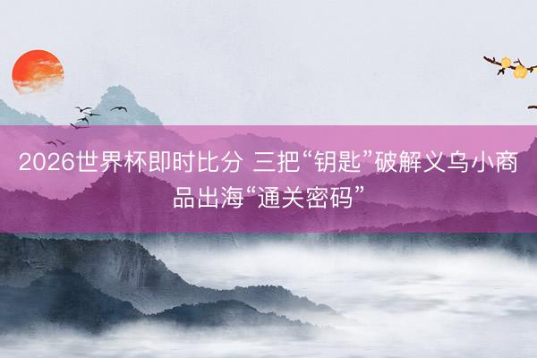 2026世界杯即时比分 三把“钥匙”破解义乌小商品出海“通关密码”