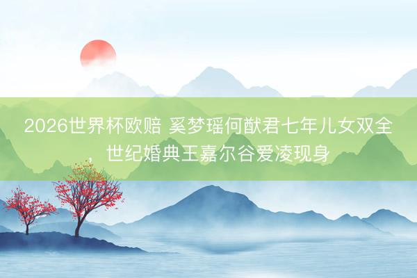 2026世界杯欧赔 奚梦瑶何猷君七年儿女双全，世纪婚典王嘉尔谷爱凌现身