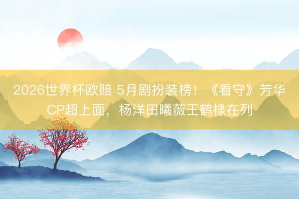 2026世界杯欧赔 5月剧扮装榜!《看守》芳华CP超上面,杨洋田曦薇王鹤棣在列