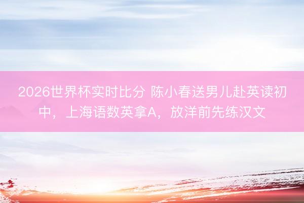 2026世界杯实时比分 陈小春送男儿赴英读初中，上海语数英拿A，放洋前先练汉文