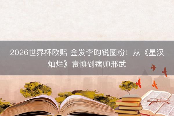 2026世界杯欧赔 金发李昀锐圈粉！从《星汉灿烂》袁慎到痞帅邢武