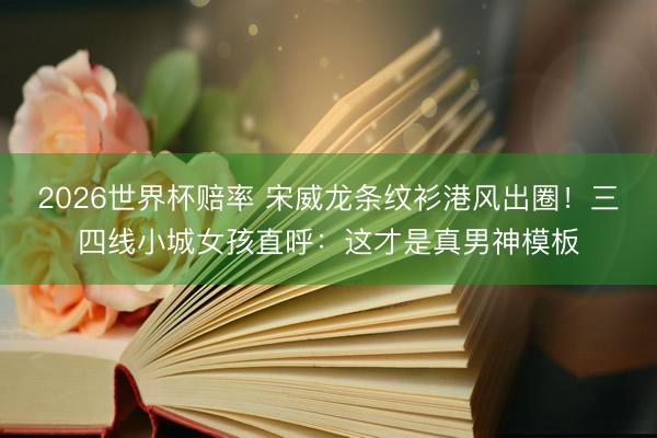2026世界杯赔率 宋威龙条纹衫港风出圈!三四线小城女孩直呼:这才是真男神模板