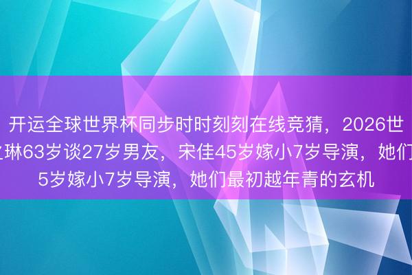 开运全球世界杯同步时时刻刻在线竞猜,2026世界杯文字直播 关之琳63岁谈27岁男友,宋佳45岁嫁小7岁导演,她们最初越年青的玄机