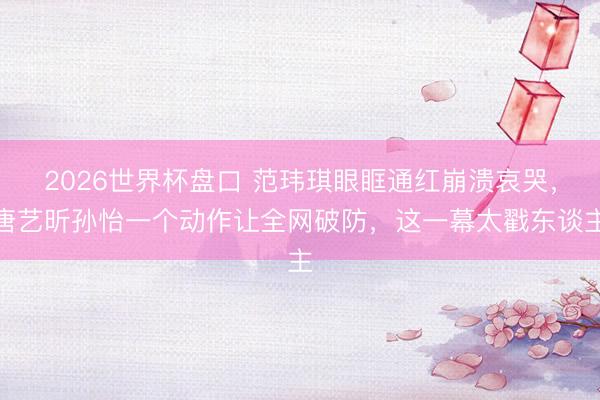 2026世界杯盘口 范玮琪眼眶通红崩溃哀哭，唐艺昕孙怡一个动作让全网破防，这一幕太戳东谈主