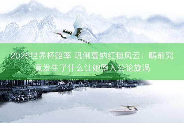 2026世界杯赔率 巩俐戛纳红毯风云:畴前究竟发生了什么让她堕入公论旋涡