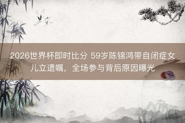 2026世界杯即时比分 59岁陈锦鸿带自闭症女儿立遗嘱，全场参与背后原因曝光