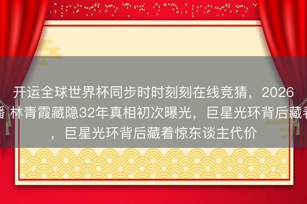 开运全球世界杯同步时时刻刻在线竞猜，2026世界杯文字直播 林青霞藏隐32年真相初次曝光，巨星光环背后藏着惊东谈主代价
