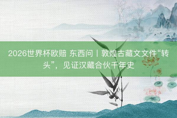 2026世界杯欧赔 东西问丨敦煌古藏文文件“转头”,见证汉藏合伙千年史