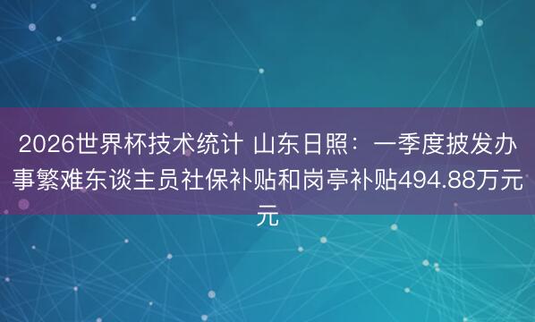 2026世界杯技术统计 山东日照:一季度披发办事繁难东谈主员社保补贴和岗亭补贴494.88万元