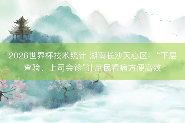 2026世界杯技术统计 湖南长沙天心区：“下层查验、上司会诊”让庶民看病方便高效