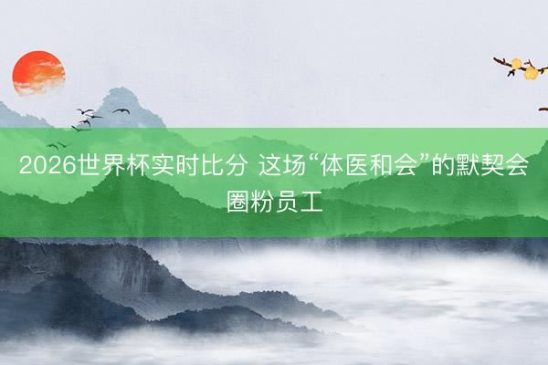 2026世界杯实时比分 这场“体医和会”的默契会圈粉员工