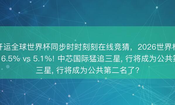 开运全球世界杯同步时时刻刻在线竞猜,2026世界杯文字直播 6.5% vs 5.1%! 中芯国际猛追三星, 行将成为公共第二名了?