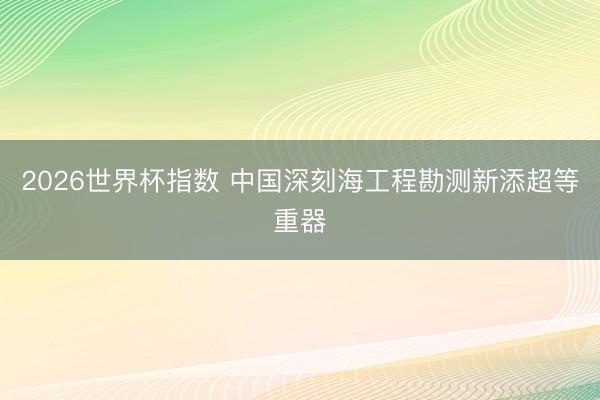 2026世界杯指数 中国深刻海工程勘测新添超等重器