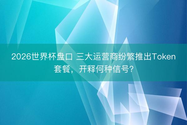 2026世界杯盘口 三大运营商纷繁推出Token套餐，开释何种信号？
