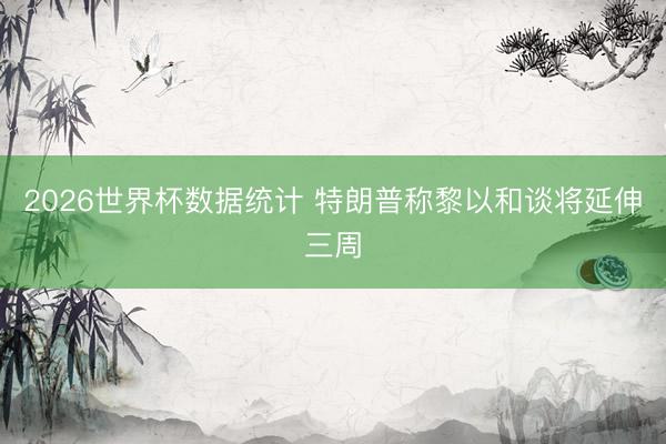 2026世界杯数据统计 特朗普称黎以和谈将延伸三周