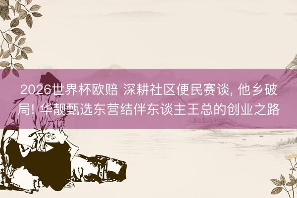 2026世界杯欧赔 深耕社区便民赛谈， 他乡破局! 华靓甄选东营结伴东谈主王总的创业之路