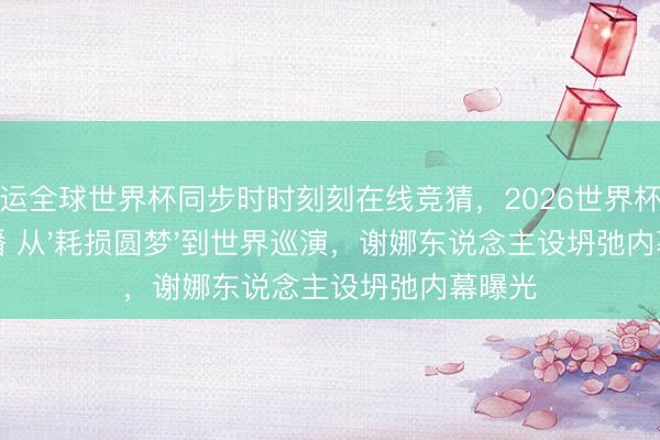 开运全球世界杯同步时时刻刻在线竞猜，2026世界杯文字直播 从'耗损圆梦'到世界巡演，谢娜东说念主设坍弛内幕曝光