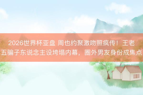 2026世界杯亚盘 周也约聚激吻照疯传！王老五骗子东说念主设垮塌内幕，圈外男友身份成焦点