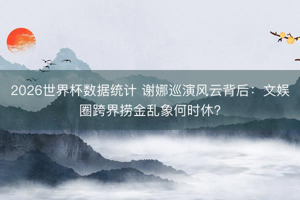 2026世界杯数据统计 谢娜巡演风云背后：文娱圈跨界捞金乱象何时休？
