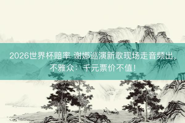 2026世界杯赔率 谢娜巡演新歌现场走音频出,不雅众:千元票价不值!