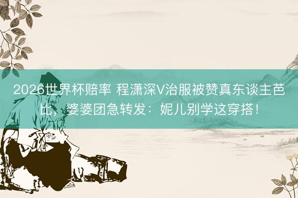 2026世界杯赔率 程潇深V治服被赞真东谈主芭比，婆婆团急转发：妮儿别学这穿搭！