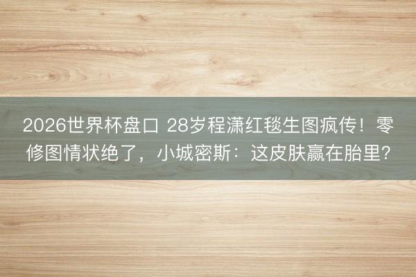 2026世界杯盘口 28岁程潇红毯生图疯传！零修图情状绝了，小城密斯：这皮肤赢在胎里？