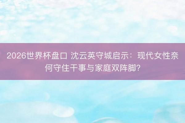 2026世界杯盘口 沈云英守城启示：现代女性奈何守住干事与家庭双阵脚？