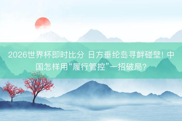 2026世界杯即时比分 日方垂纶岛寻衅碰壁! 中国怎样用“履行管控”一招破局?