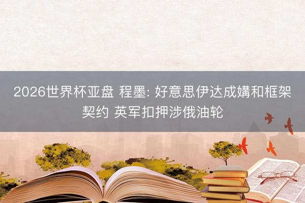 2026世界杯亚盘 程墨: 好意思伊达成媾和框架契约 英军扣押涉俄油轮