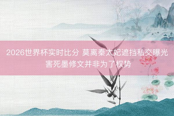 2026世界杯实时比分 莫离秦太妃遮挡私交曝光 害死墨修文并非为了权势