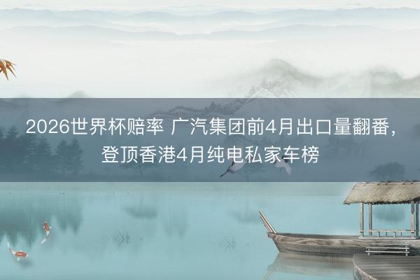 2026世界杯赔率 广汽集团前4月出口量翻番，登顶香港4月纯电私家车榜