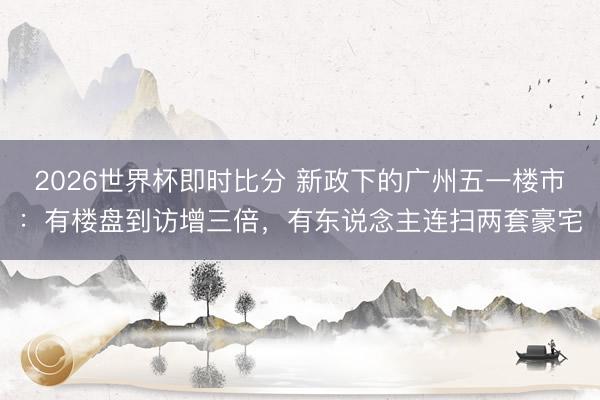 2026世界杯即时比分 新政下的广州五一楼市：有楼盘到访增三倍，有东说念主连扫两套豪宅