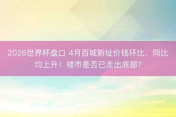 2026世界杯盘口 4月百城新址价钱环比、同比均上升！楼市是否已走出底部？