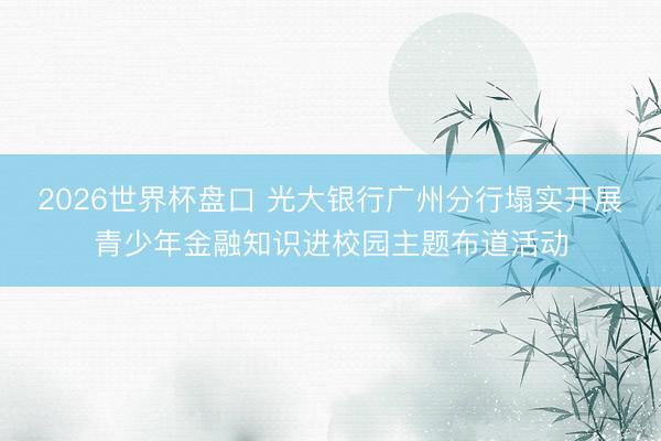 2026世界杯盘口 光大银行广州分行塌实开展青少年金融知识进校园主题布道活动