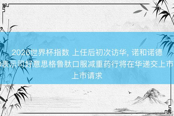 2026世界杯指数 上任后初次访华, 诺和诺德CEO表示司好意思格鲁肽口服减重药行将在华递交上市请求