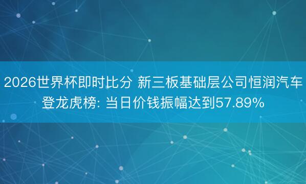 2026世界杯即时比分 新三板基础层公司恒润汽车登龙虎榜: 当日价钱振幅达到57.89%