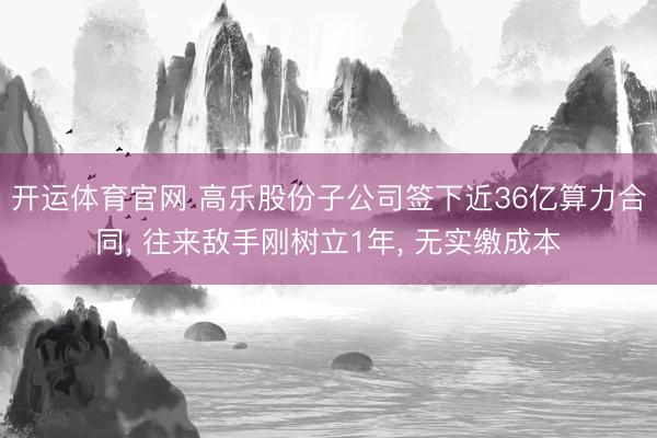 开运体育官网 高乐股份子公司签下近36亿算力合同, 往来敌手刚树立1年, 无实缴成本