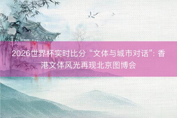 2026世界杯实时比分 “文体与城市对话”: 香港文体风光再现北京图博会
