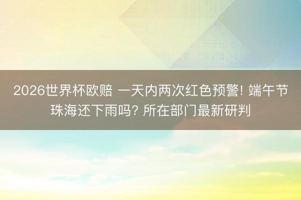 2026世界杯欧赔 一天内两次红色预警! 端午节珠海还下雨吗? 所在部门最新研判